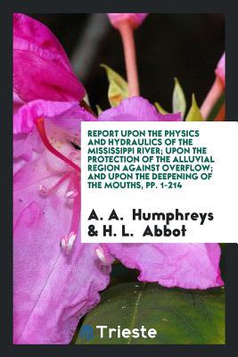 Download Report Upon the Physics and Hydraulics of the Mississippi River; Upon the Protection of the Alluvial Region Against Overflow; And Upon the Deepening of the Mouths, Pp. 1-214 - Andrew Atkinson Humphreys | PDF