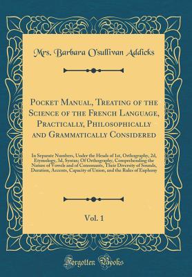 Read Online Pocket Manual, Treating of the Science of the French Language, Practically, Philosophically and Grammatically Considered, Vol. 1: In Separate Numbers, Under the Heads of 1st, Orthography, 2d, Etymology, 3d, Syntax; Of Orthography, Comprehending the Nature - Mrs Barbara O'Sullivan Addicks file in ePub