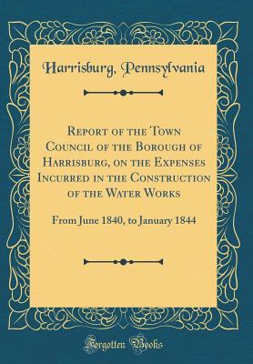 Read Report of the Town Council of the Borough of Harrisburg, on the Expenses Incurred in the Construction of the Water Works: From June 1840, to January 1844 (Classic Reprint) - Harrisburg Pennsylvania file in ePub