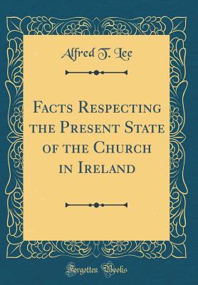 Read Online Facts Respecting the Present State of the Church in Ireland (Classic Reprint) - Alfred T. Lee | ePub