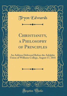 Read Online Christianity, a Philosophy of Principles: An Address Delivered Before the Adelphic Union of Williams College, August 17, 1841 (Classic Reprint) - Tryon Edwards | PDF