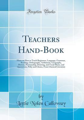 Read Online Teachers Hand-Book: Hints on How to Teach Beginners, Language, Grammar, Reading, Orthography, Arithmetic, Geography, History, Penmanship, Drawing, and Vocal Music, and Quotations, Pithy and Choice, from Classical Literature (Classic Reprint) - Lettie Nolen Calloway | ePub