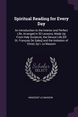 Full Download Spiritual Reading for Every Day: An Introduction to the Interior and Perfect Life, Arranged in 53 Lessons, Made Up from Holy Scripture, the Devout Life [of St. Fran�ois de Sales] and the Imitation of Christ, by I. Le Masson - Innocent Le Masson | PDF