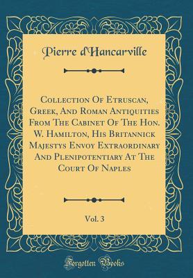 Read Collection of Etruscan, Greek, and Roman Antiquities from the Cabinet of the Hon. W. Hamilton, His Britannick Majestys Envoy Extraordinary and Plenipotentiary at the Court of Naples, Vol. 3 (Classic Reprint) - Pierre D'Hancarville file in PDF