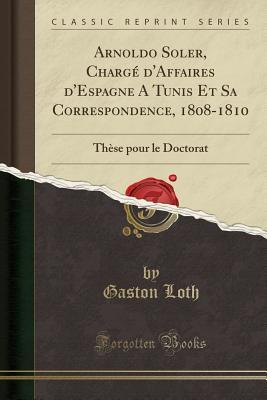 Read Online Arnoldo Soler, Charg� d'Affaires d'Espagne a Tunis Et Sa Correspondence, 1808-1810: Th�se Pour Le Doctorat (Classic Reprint) - Gaston Loth | PDF