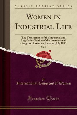 Read Online Women in Industrial Life, Vol. 6: The Transactions of the Industrial and Legislative Section of the International Congress of Women, London, July 1899 (Classic Reprint) - International Congress of Women | PDF