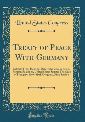 Read Treaty of Peace with Germany: Extracts from Hearings Before the Committee on Foreign Relations, United States Senate; The Case of Hungary, Sixty-Sixth Congress, First Session (Classic Reprint) - U.S. Congress file in PDF