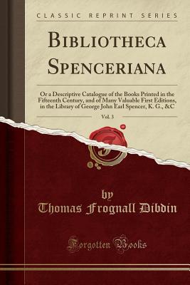 Read Online Bibliotheca Spenceriana, Vol. 3: Or a Descriptive Catalogue of the Books Printed in the Fifteenth Century, and of Many Valuable First Editions, in the Library of George John Earl Spencer, K. G., &c (Classic Reprint) - Thomas Frognall Dibdin file in PDF