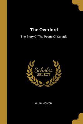 Read Online The Overlord: The Story of the Peons of Canada - Allan McIvor | PDF
